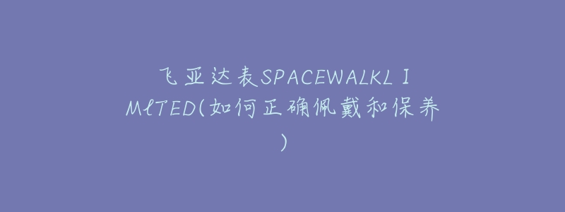 飞亚达表SPACEWALKLⅠMlTED(如何正确佩戴和保养)