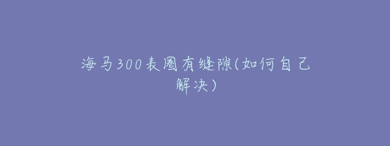 海马300表圈有缝隙(如何自己解决)