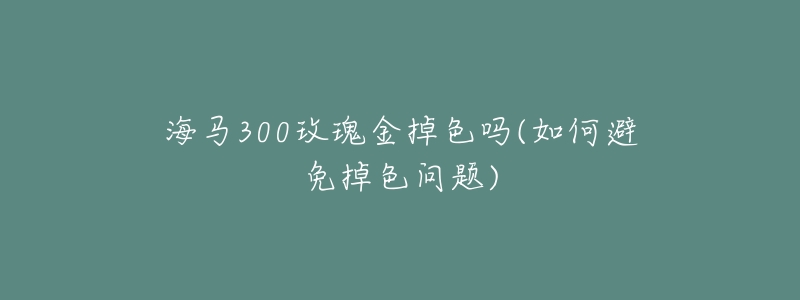 海马300玫瑰金掉色吗(如何避免掉色问题)