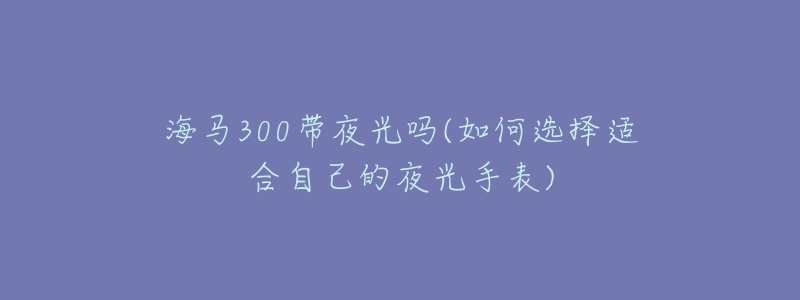 海马300带夜光吗(如何选择适合自己的夜光手表)