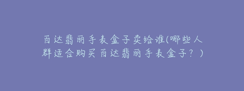 百达翡丽手表盒子卖给谁(哪些人群适合购买百达翡丽手表盒子？)