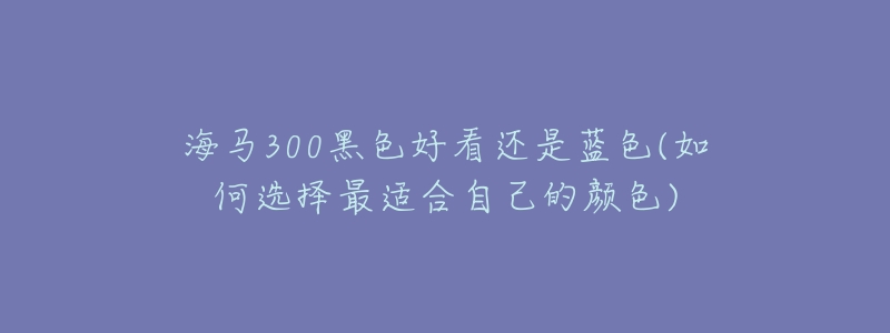 海马300黑色好看还是蓝色(如何选择最适合自己的颜色)