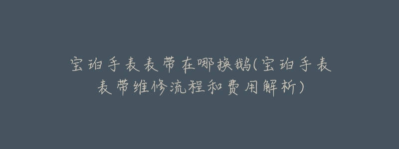 宝珀手表表带在哪换鹅(宝珀手表表带维修流程和费用解析)