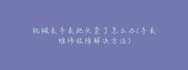 机械表手表把头歪了怎么办(手表维修故障解决方法)