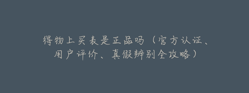 得物上买表是正品吗（官方认证、用户评价、真假辨别全攻略）