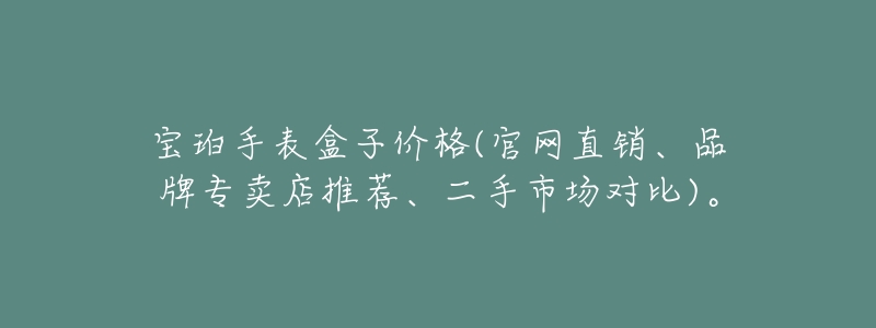 宝珀手表盒子价格(官网直销、品牌专卖店推荐、二手市场对比)。