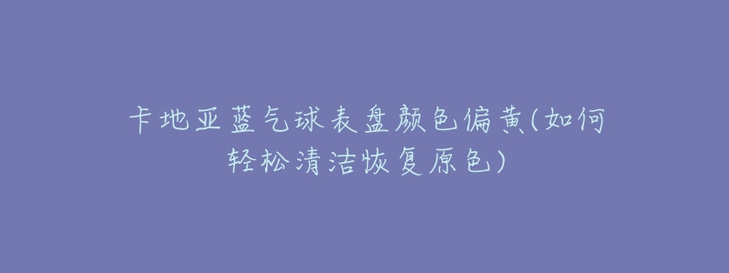 卡地亚蓝气球表盘颜色偏黄(如何轻松清洁恢复原色)