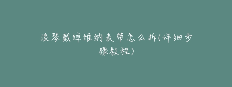 浪琴戴绰维纳表带怎么拆(详细步骤教程)