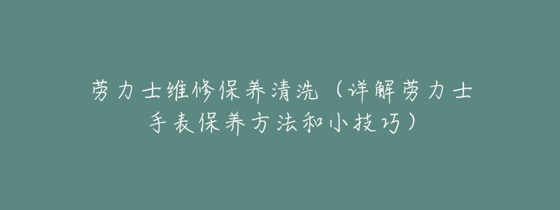 劳力士维修保养清洗（详解劳力士手表保养方法和小技巧）