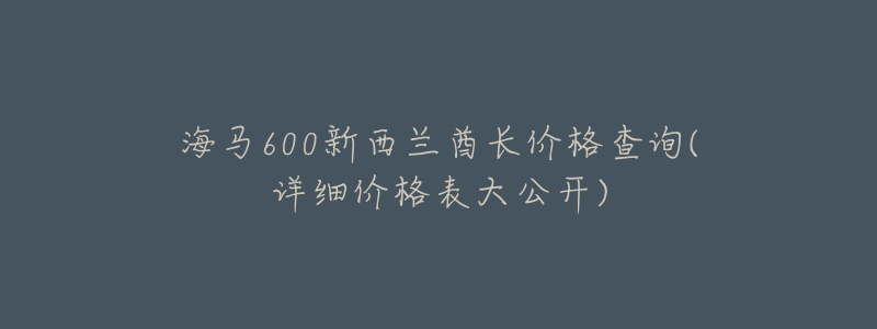 海马600新西兰酋长价格查询(详细价格表大公开)