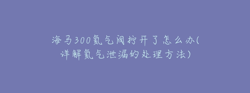 海马300氦气阀拧开了怎么办(详解氦气泄漏的处理方法)