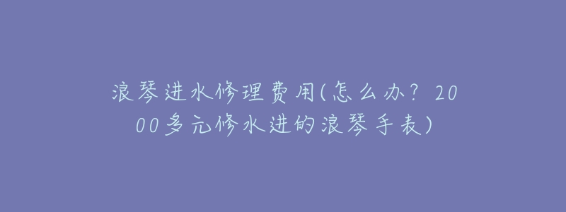 浪琴进水修理费用(怎么办？2000多元修水进的浪琴手表)