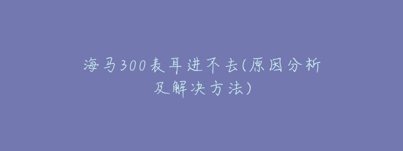 海马300表耳进不去(原因分析及解决方法)