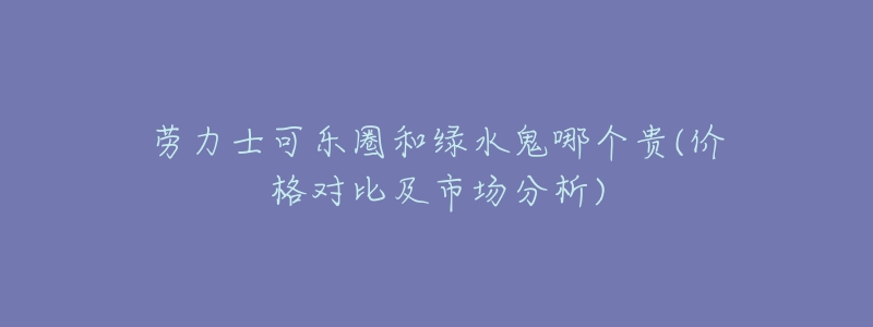 劳力士可乐圈和绿水鬼哪个贵(价格对比及市场分析)