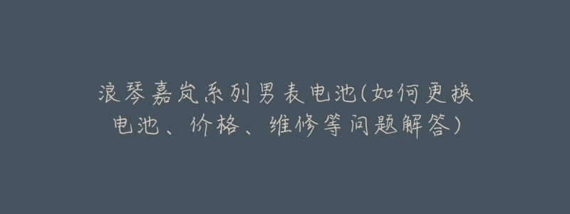 浪琴嘉岚系列男表电池(如何更换电池、价格、维修等问题解答)
