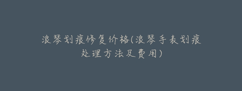 浪琴划痕修复价格(浪琴手表划痕处理方法及费用)