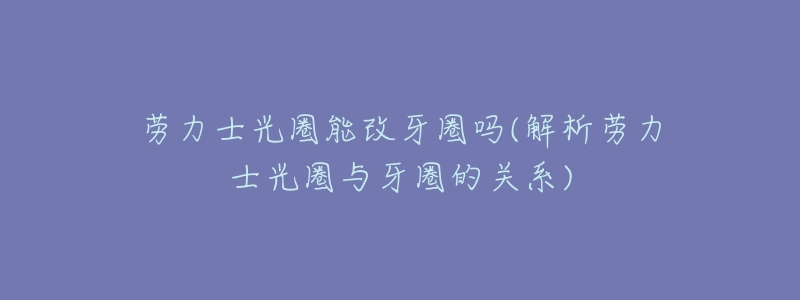 劳力士光圈能改牙圈吗(解析劳力士光圈与牙圈的关系)