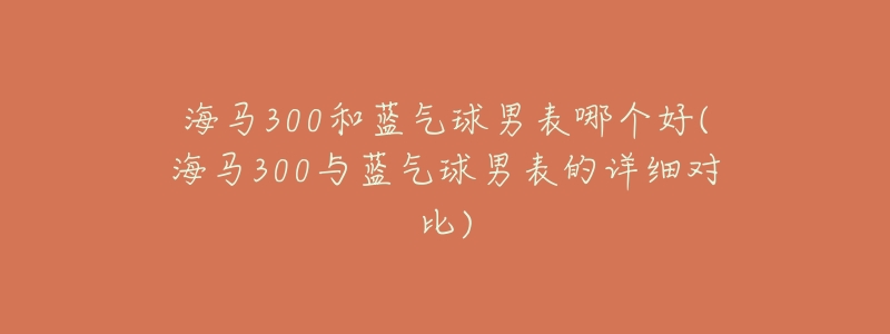 海马300和蓝气球男表哪个好(海马300与蓝气球男表的详细对比)