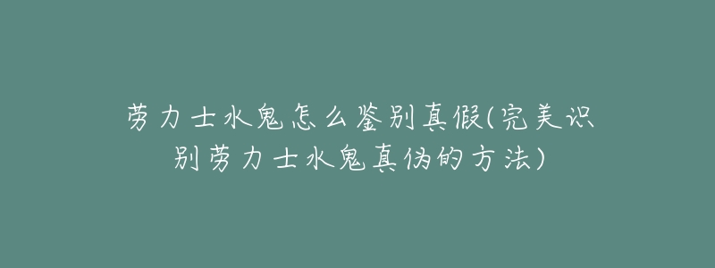 劳力士水鬼怎么鉴别真假(完美识别劳力士水鬼真伪的方法)