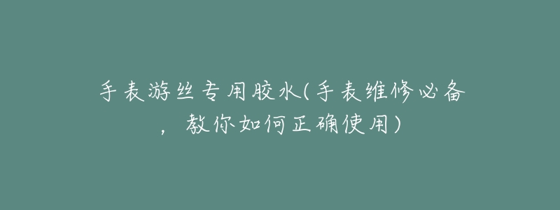 手表游丝专用胶水(手表维修必备，教你如何正确使用)