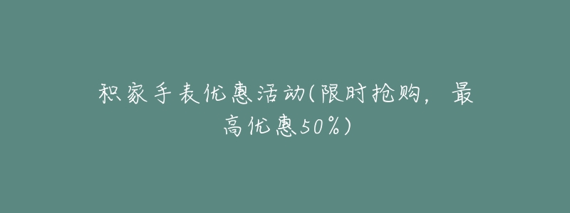 积家手表优惠活动(限时抢购，最高优惠50%)