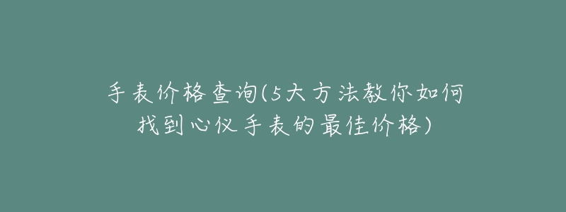 手表价格查询(5大方法教你如何找到心仪手表的最佳价格)