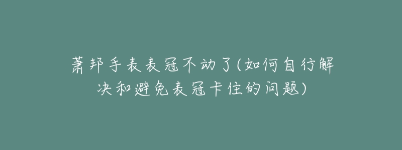 萧邦手表表冠不动了(如何自行解决和避免表冠卡住的问题)