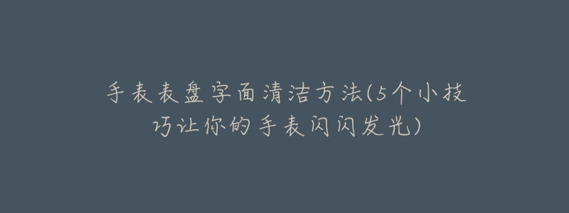 手表表盘字面清洁方法(5个小技巧让你的手表闪闪发光)