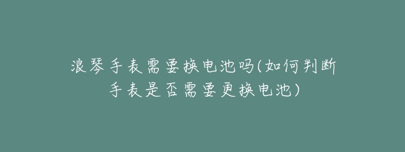 浪琴手表需要换电池吗(如何判断手表是否需要更换电池)