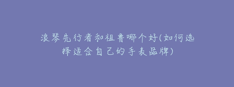 浪琴先行者和祖鲁哪个好(如何选择适合自己的手表品牌)