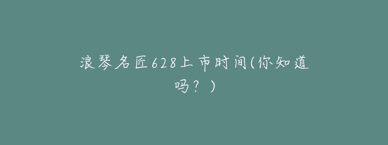 浪琴名匠628上市时间(你知道吗？)