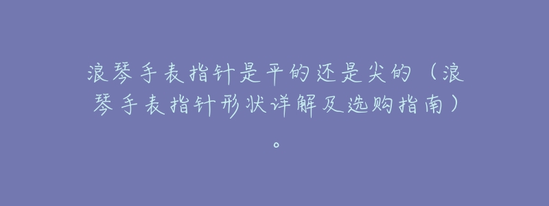 浪琴手表指针是平的还是尖的（浪琴手表指针形状详解及选购指南）。