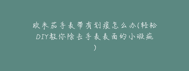 欧米茄手表带有划痕怎么办(轻松DIY教你除去手表表面的小瑕疵)