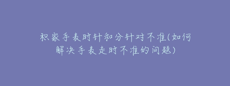 积家手表时针和分针对不准(如何解决手表走时不准的问题)