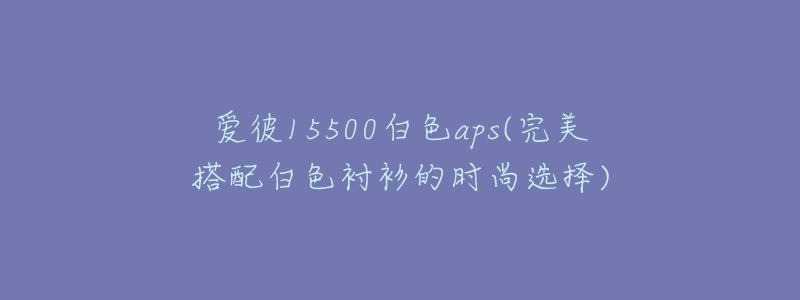 爱彼15500白色aps(完美搭配白色衬衫的时尚选择)