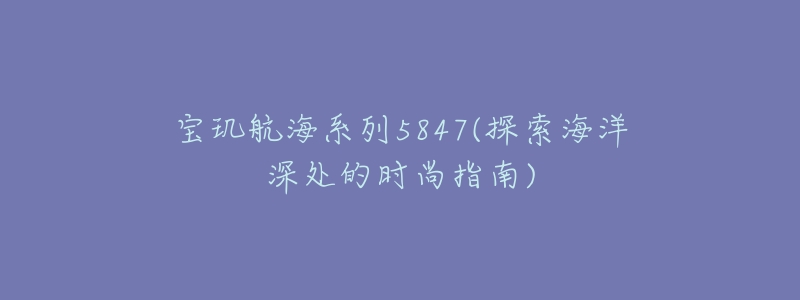 宝玑航海系列5847(探索海洋深处的时尚指南)