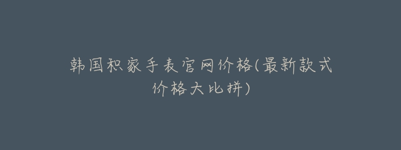 韩国积家手表官网价格(最新款式价格大比拼)