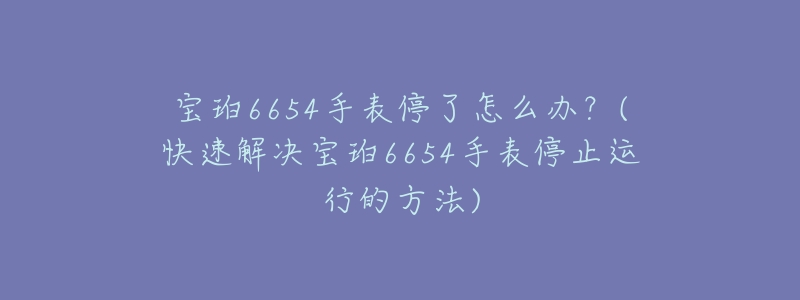 宝珀6654手表停了怎么办？(快速解决宝珀6654手表停止运行的方法)