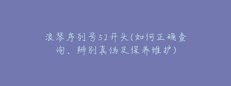 浪琴序列号52开头(如何正确查询、辨别真伪及保养维护)