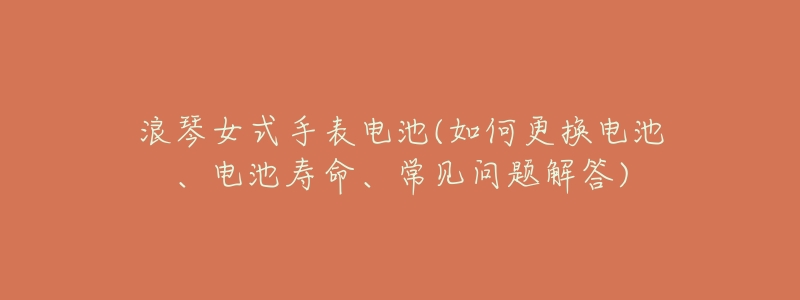 浪琴女式手表电池(如何更换电池、电池寿命、常见问题解答)