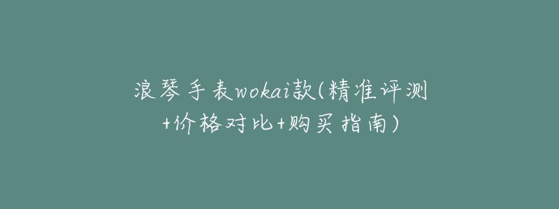 浪琴手表wokai款(精准评测+价格对比+购买指南)