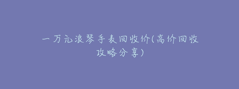 一万元浪琴手表回收价(高价回收攻略分享)