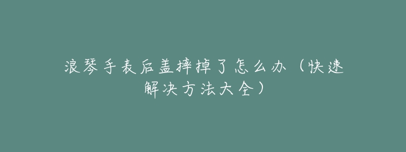 浪琴手表后盖摔掉了怎么办（快速解决方法大全）