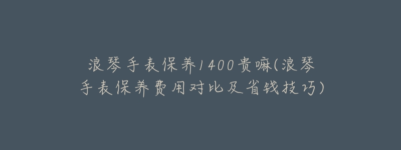 浪琴手表保养1400贵嘛(浪琴手表保养费用对比及省钱技巧)