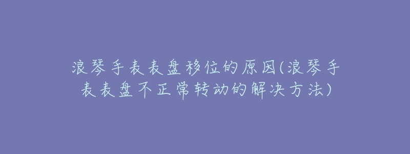 浪琴手表表盘移位的原因(浪琴手表表盘不正常转动的解决方法)