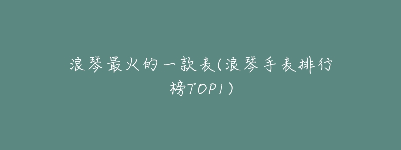 浪琴最火的一款表(浪琴手表排行榜TOP1)