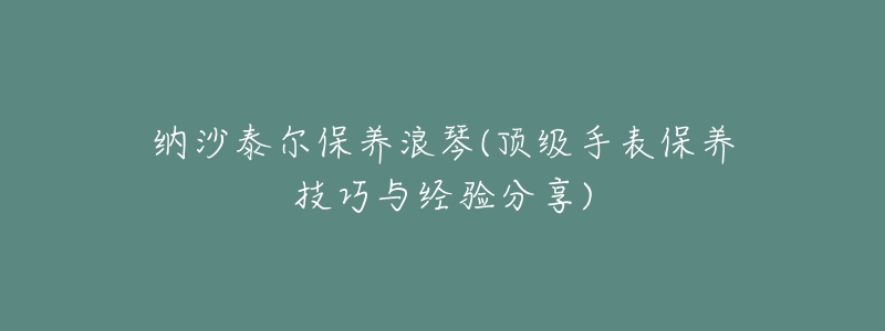 纳沙泰尔保养浪琴(顶级手表保养技巧与经验分享)