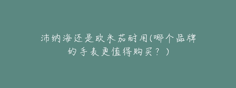 沛纳海还是欧米茄耐用(哪个品牌的手表更值得购买？)