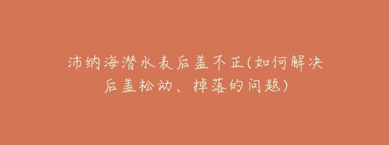 沛纳海潜水表后盖不正(如何解决后盖松动、掉落的问题)