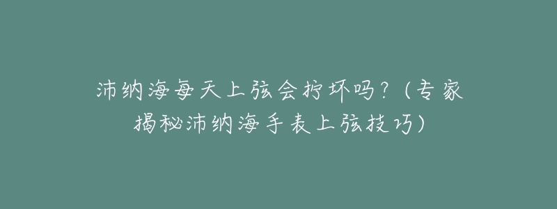 沛纳海每天上弦会拧坏吗？(专家揭秘沛纳海手表上弦技巧)